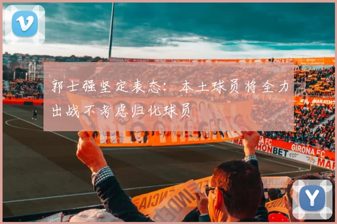 郭士强坚定表态：本土球员将全力出战不考虑归化球员