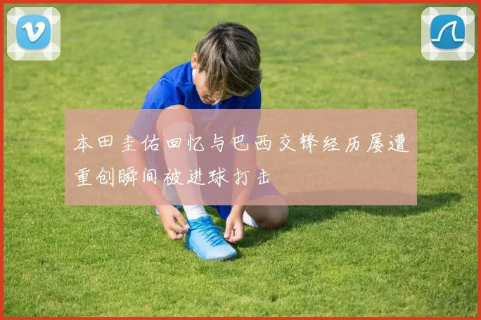 本田圭佑回忆与巴西交锋经历屡遭重创瞬间被进球打击