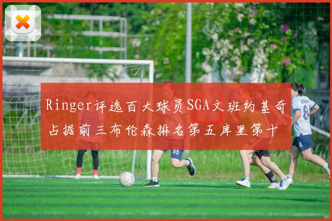 Ringer评选百大球员SGA文班约基奇占据前三布伦森排名第五库里第十杜兰特第十六詹姆斯第二十