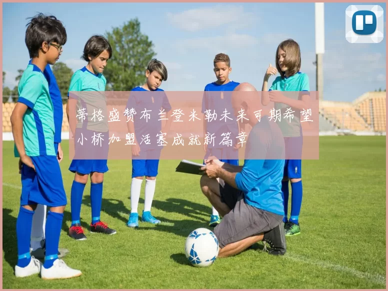 蒂格盛赞布兰登米勒未来可期希望小桥加盟活塞成就新篇章