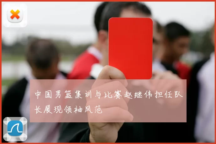 中国男篮集训与比赛赵继伟担任队长展现领袖风范