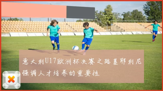 意大利U17欧洲杯决赛之路基耶利尼强调人才培养的重要性