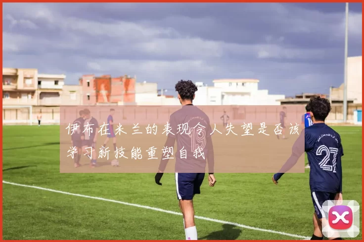 伊布在米兰的表现令人失望是否该学习新技能重塑自我