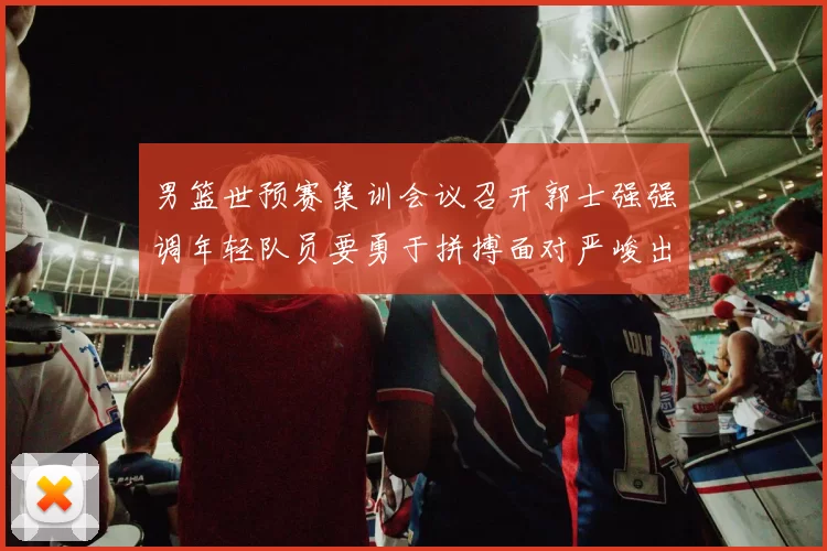 男篮世预赛集训会议召开郭士强强调年轻队员要勇于拼搏面对严峻出线形势