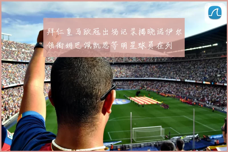拜仁皇马欧冠出场记录揭晓诺伊尔领衔姆巴佩凯恩等明星球员在列