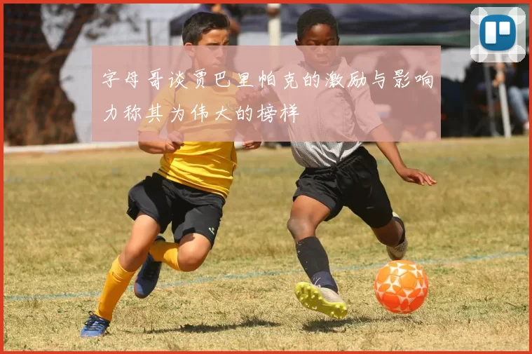 字母哥谈贾巴里帕克的激励与影响力称其为伟大的榜样