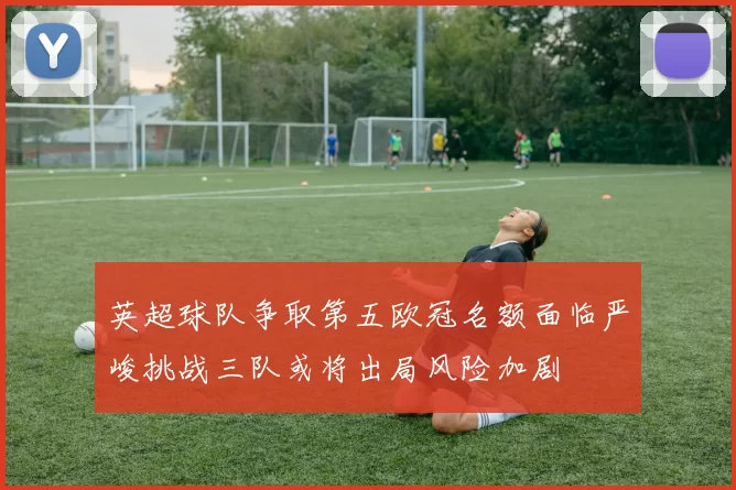 英超球队争取第五欧冠名额面临严峻挑战三队或将出局风险加剧