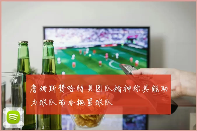詹姆斯赞哈特具团队精神称其能助力球队而非拖累球队