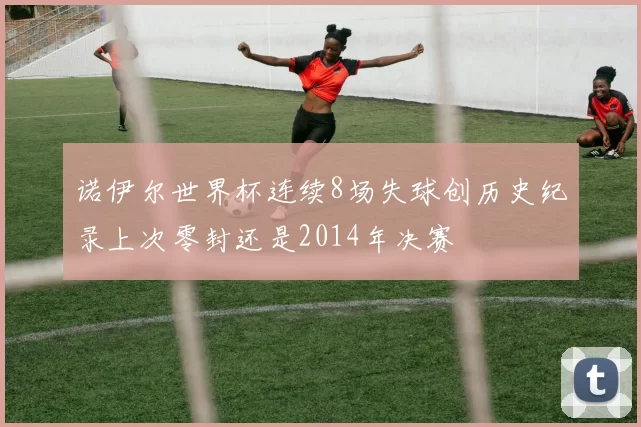 诺伊尔世界杯连续8场失球创历史纪录上次零封还是2014年决赛