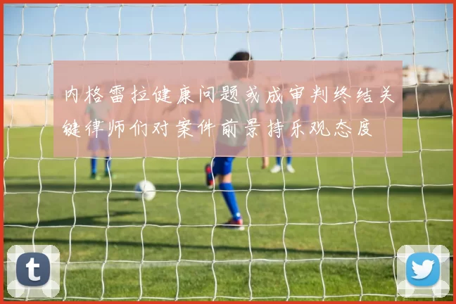 内格雷拉健康问题或成审判终结关键律师们对案件前景持乐观态度