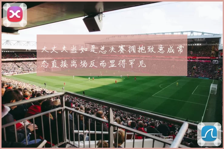 大丈夫当如是总决赛拥抱致意成常态直接离场反而显得罕见