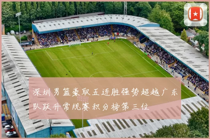 深圳男篮豪取五连胜强势超越广东队跃升常规赛积分榜第三位
