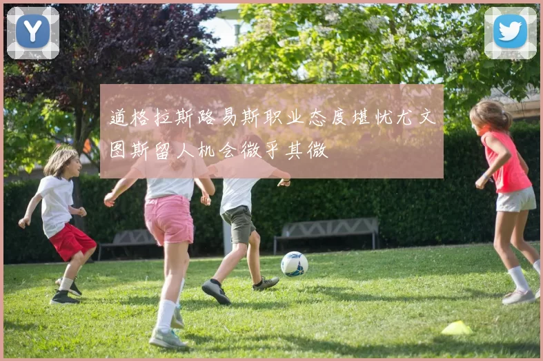 道格拉斯路易斯职业态度堪忧尤文图斯留人机会微乎其微