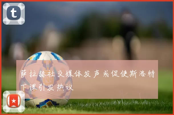 萨拉赫社交媒体发声或促使斯洛特下课引发热议