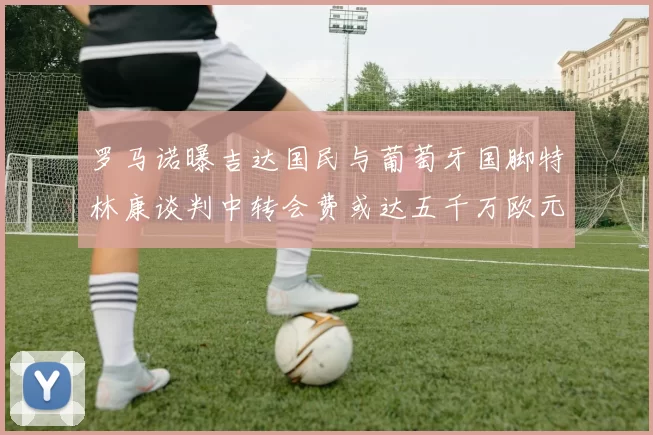 罗马诺曝吉达国民与葡萄牙国脚特林康谈判中转会费或达五千万欧元