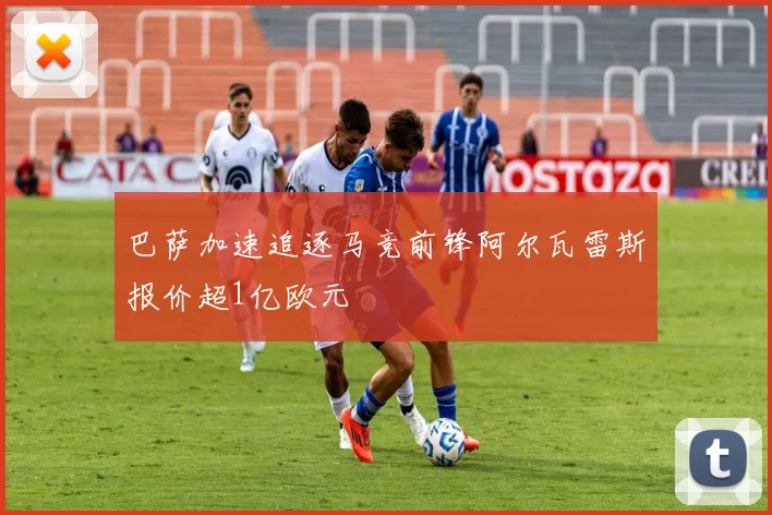 巴萨加速追逐马竞前锋阿尔瓦雷斯报价超1亿欧元