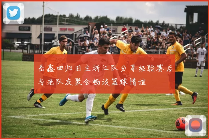 岳鑫回归旧主浙江队分享经验赛后与老队友聚会畅谈篮球情谊