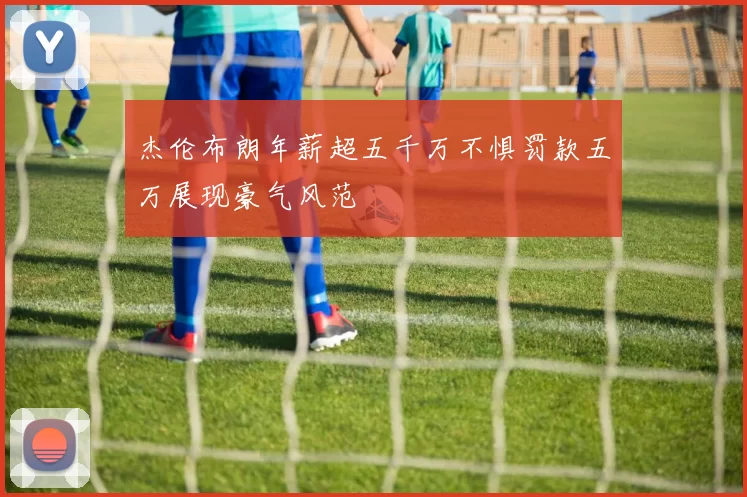 杰伦布朗年薪超五千万不惧罚款五万展现豪气风范