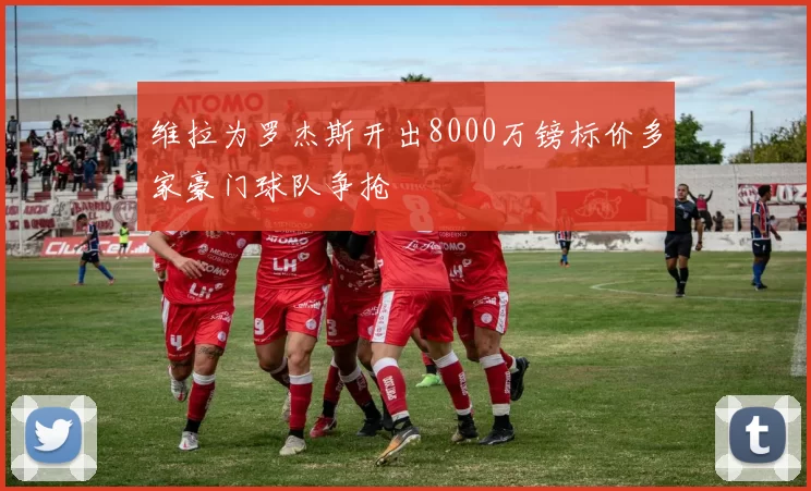 维拉为罗杰斯开出8000万镑标价多家豪门球队争抢