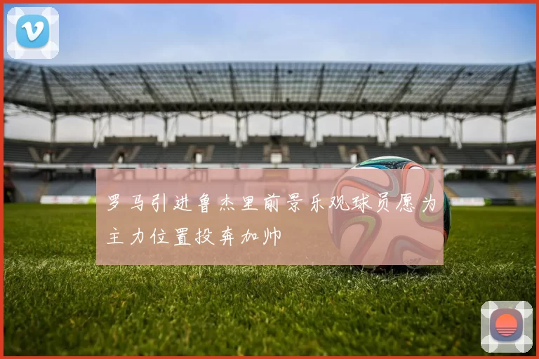 罗马引进鲁杰里前景乐观球员愿为主力位置投奔加帅