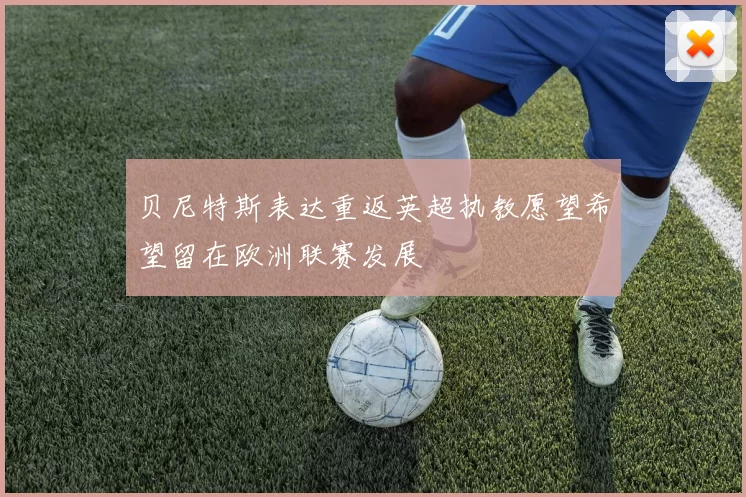 贝尼特斯表达重返英超执教愿望希望留在欧洲联赛发展
