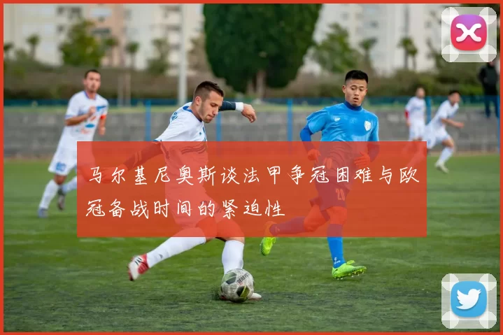 马尔基尼奥斯谈法甲争冠困难与欧冠备战时间的紧迫性