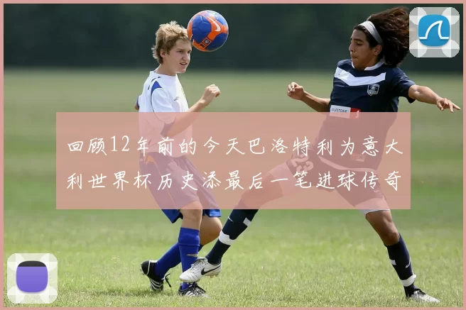 回顾12年前的今天巴洛特利为意大利世界杯历史添最后一笔进球传奇
